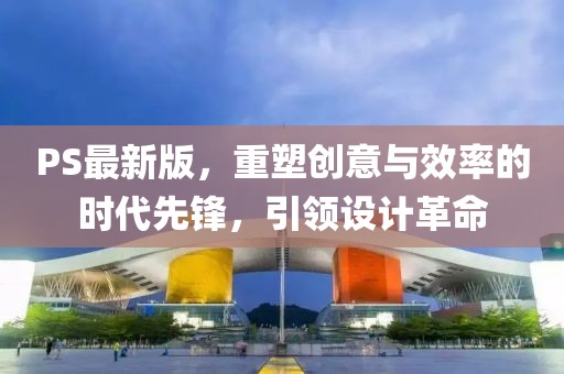 PS最新版，重塑创意与效率的时代先锋，引领设计革命