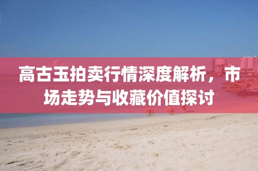 高古玉拍卖行情深度解析，市场走势与收藏价值探讨