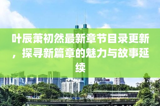 叶辰萧初然最新章节目录更新，探寻新篇章的魅力与故事延续