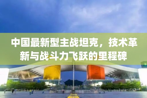 中国最新型主战坦克，技术革新与战斗力飞跃的里程碑