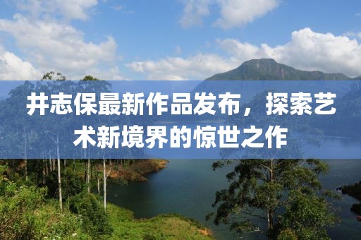 井志保最新作品发布，探索艺术新境界的惊世之作