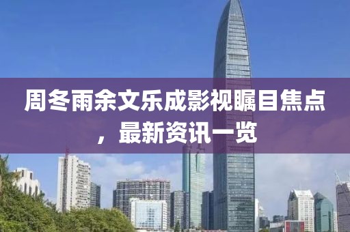 周冬雨余文乐成影视瞩目焦点，最新资讯一览