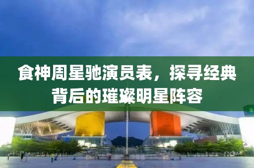 食神周星驰演员表，探寻经典背后的璀璨明星阵容