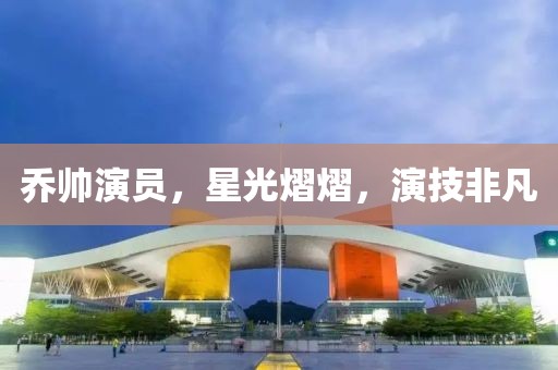 乔帅演员，星光熠熠，演技非凡