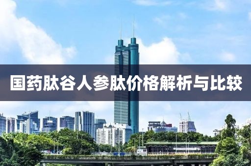 国药肽谷人参肽价格解析与比较
