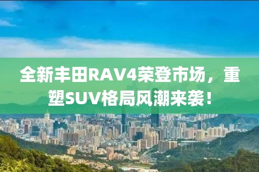 全新丰田RAV4荣登市场，重塑SUV格局风潮来袭！
