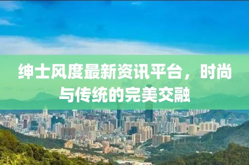 绅士风度最新资讯平台，时尚与传统的完美交融