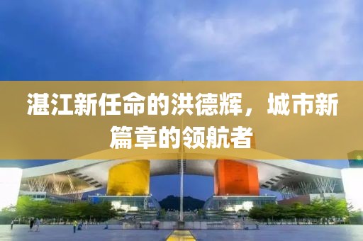 湛江新任命的洪德辉，城市新篇章的领航者