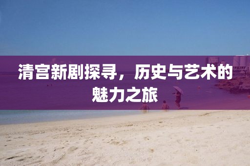 清宫新剧探寻，历史与艺术的魅力之旅