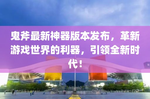 鬼斧最新神器版本发布，革新游戏世界的利器，引领全新时代！