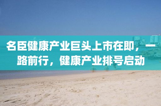 名臣健康产业巨头上市在即，一路前行，健康产业排号启动