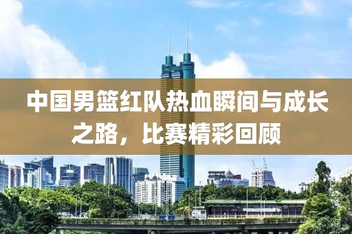 中国男篮红队热血瞬间与成长之路，比赛精彩回顾