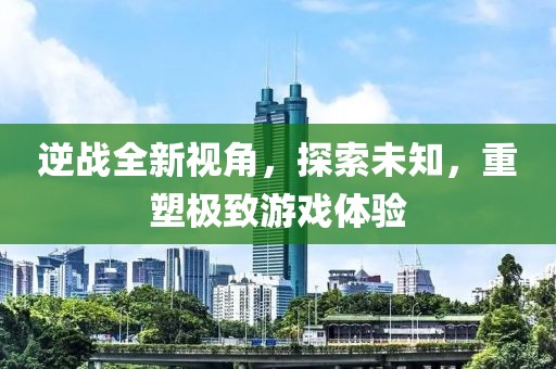 逆战全新视角，探索未知，重塑极致游戏体验