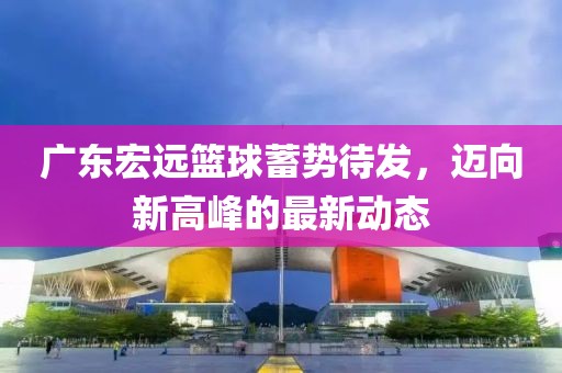 广东宏远篮球蓄势待发，迈向新高峰的最新动态