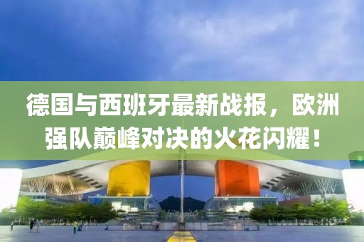 德国与西班牙最新战报，欧洲强队巅峰对决的火花闪耀！