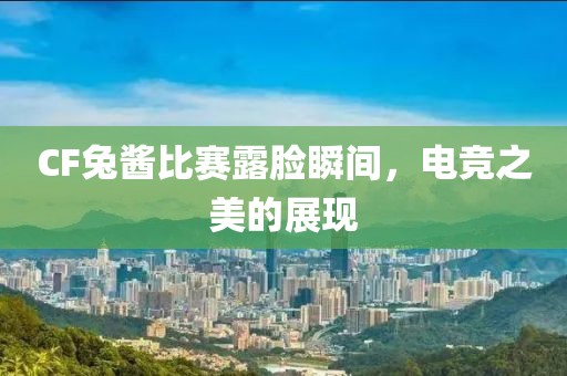 CF兔酱比赛露脸瞬间，电竞之美的展现