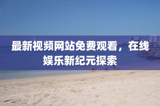 最新视频网站免费观看，在线娱乐新纪元探索