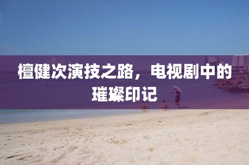 檀健次演技之路，电视剧中的璀璨印记