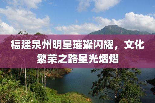 福建泉州明星璀璨闪耀，文化繁荣之路星光熠熠