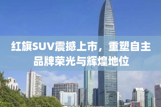 红旗SUV震撼上市，重塑自主品牌荣光与辉煌地位