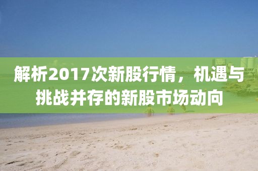 解析2017次新股行情，机遇与挑战并存的新股市场动向