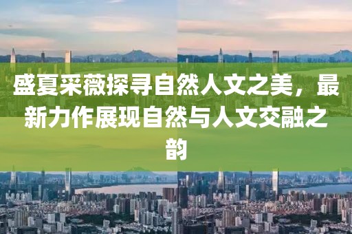 盛夏采薇探寻自然人文之美，最新力作展现自然与人文交融之韵
