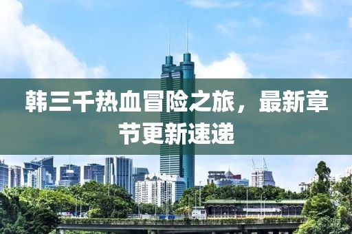 韩三千热血冒险之旅，最新章节更新速递