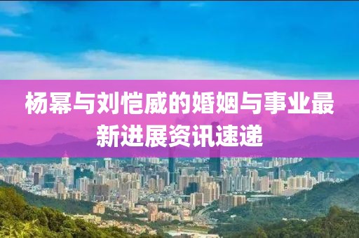 杨幂与刘恺威的婚姻与事业最新进展资讯速递