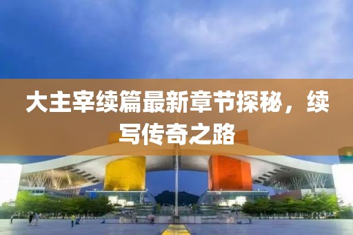 大主宰续篇最新章节探秘，续写传奇之路