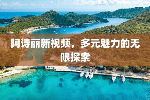 阿诗丽新视频，多元魅力的无限探索