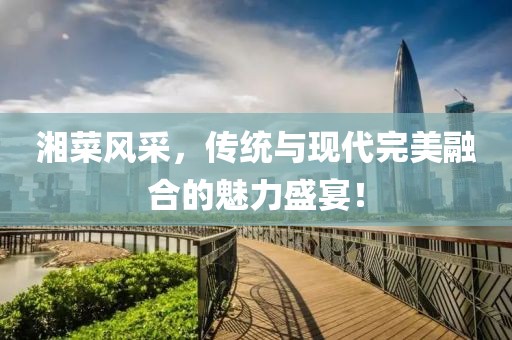 湘菜风采，传统与现代完美融合的魅力盛宴！