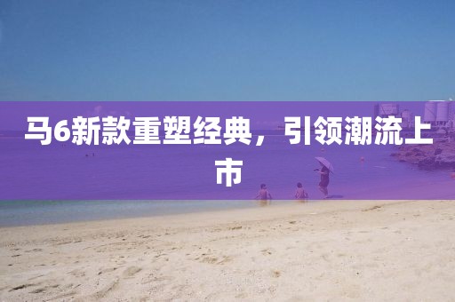 马6新款重塑经典，引领潮流上市