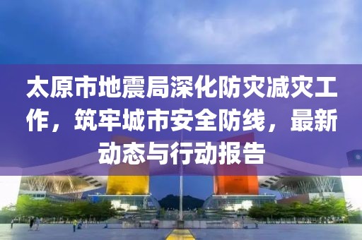 太原市地震局深化防灾减灾工作，筑牢城市安全防线，最新动态与行动报告