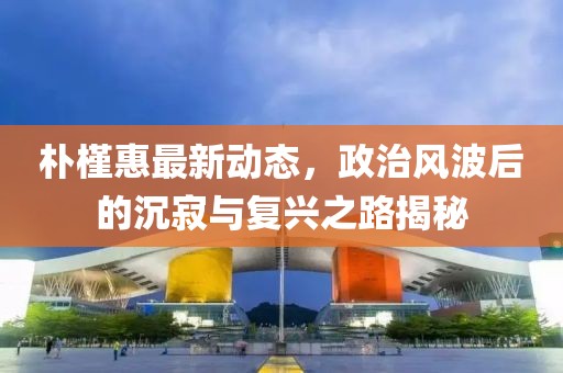 朴槿惠最新动态，政治风波后的沉寂与复兴之路揭秘