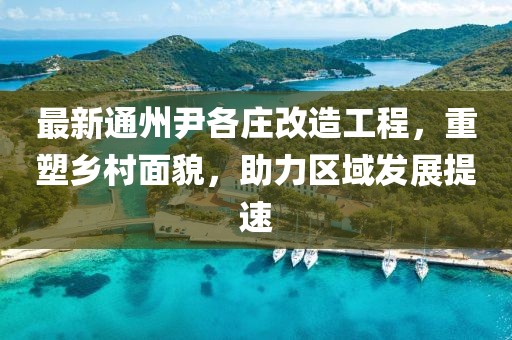 最新通州尹各庄改造工程，重塑乡村面貌，助力区域发展提速