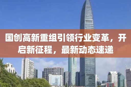 国创高新重组引领行业变革，开启新征程，最新动态速递
