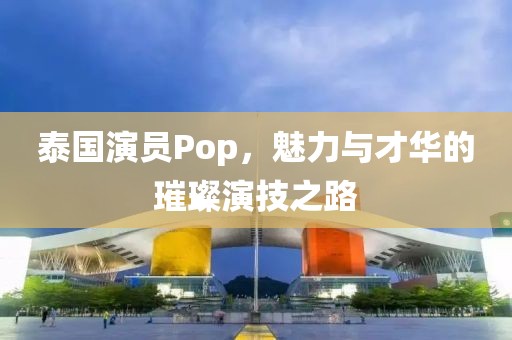 泰国演员Pop，魅力与才华的璀璨演技之路