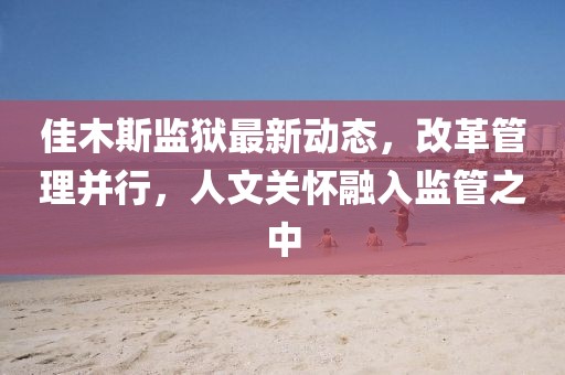 佳木斯监狱最新动态，改革管理并行，人文关怀融入监管之中