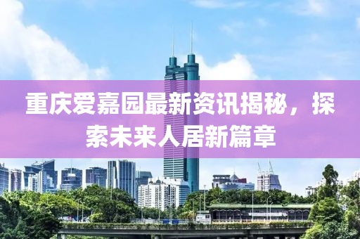 重庆爱嘉园最新资讯揭秘，探索未来人居新篇章