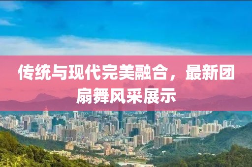 传统与现代完美融合，最新团扇舞风采展示