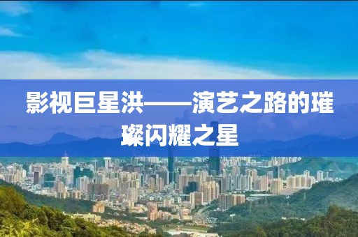 影视巨星洪——演艺之路的璀璨闪耀之星