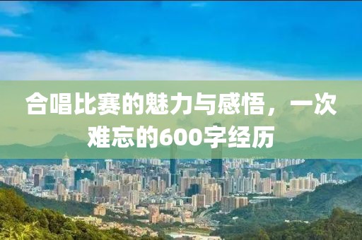 合唱比赛的魅力与感悟，一次难忘的600字经历