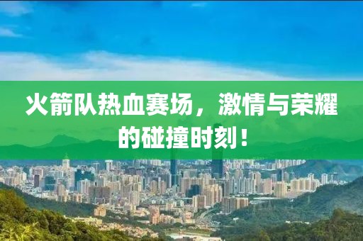 火箭队热血赛场，激情与荣耀的碰撞时刻！