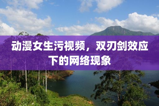 动漫女生污视频，双刃剑效应下的网络现象