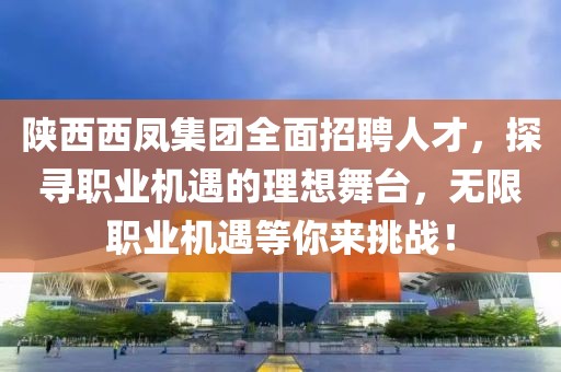 陕西西凤集团全面招聘人才，探寻职业机遇的理想舞台，无限职业机遇等你来挑战！