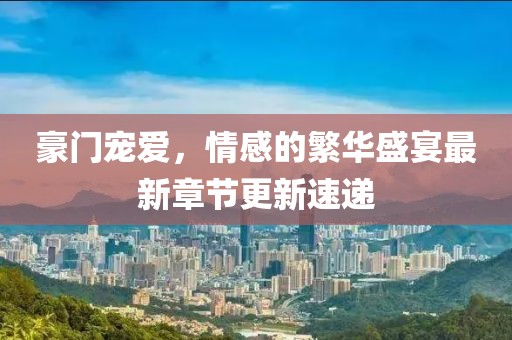 豪门宠爱，情感的繁华盛宴最新章节更新速递
