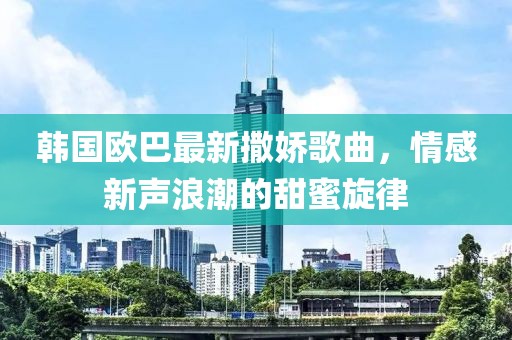 韩国欧巴最新撒娇歌曲，情感新声浪潮的甜蜜旋律