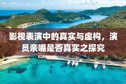 影视表演中的真实与虚构，演员亲嘴是否真实之探究