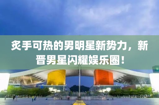 炙手可热的男明星新势力，新晋男星闪耀娱乐圈！