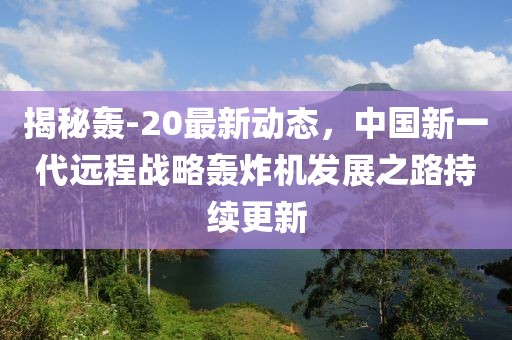 揭秘轰-20最新动态，中国新一代远程战略轰炸机发展之路持续更新